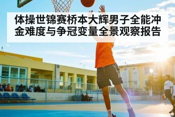 体操世锦赛桥本大辉男子全能冲金难度与争冠变量全景观察报告